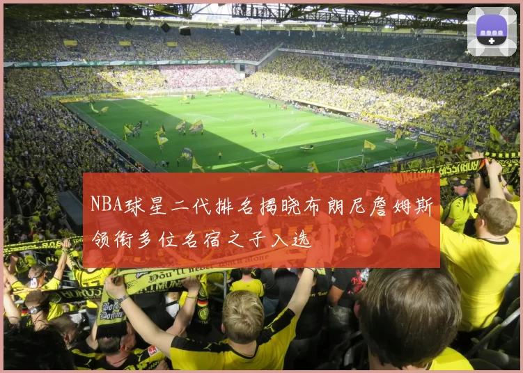 NBA球星二代排名揭晓布朗尼詹姆斯领衔多位名宿之子入选