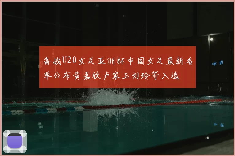 备战U20女足亚洲杯中国女足最新名单公布黄嘉欣卢家玉刘玲等入选