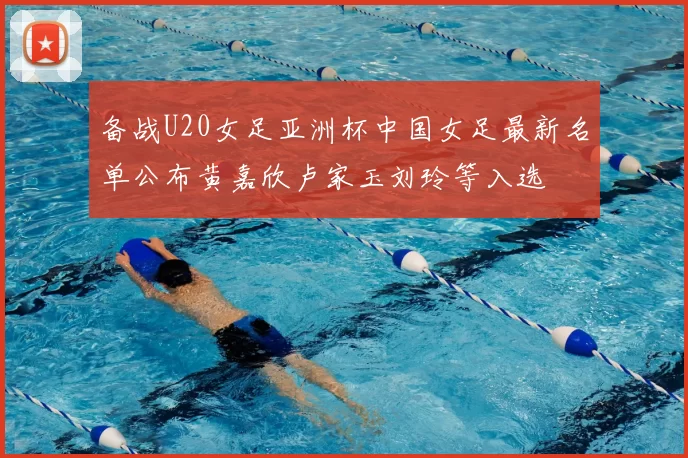 备战U20女足亚洲杯中国女足最新名单公布黄嘉欣卢家玉刘玲等入选