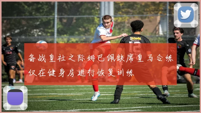 备战皇社之际姆巴佩缺席皇马合练仅在健身房进行恢复训练