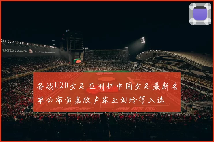 备战U20女足亚洲杯中国女足最新名单公布黄嘉欣卢家玉刘玲等入选