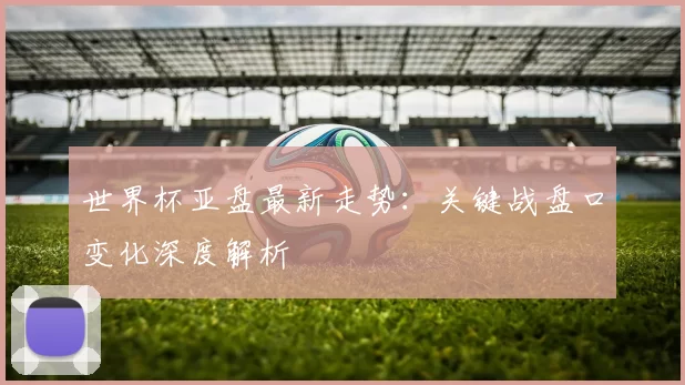世界杯亚盘最新走势：关键战盘口变化深度解析