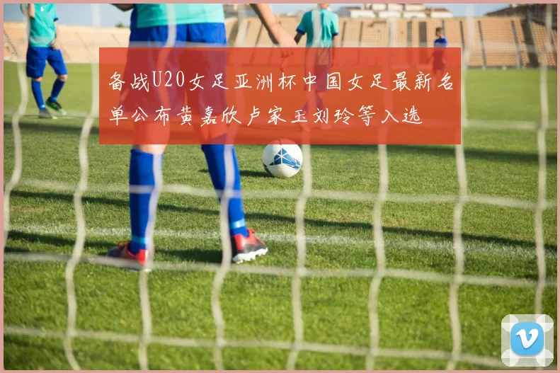 备战U20女足亚洲杯中国女足最新名单公布黄嘉欣卢家玉刘玲等入选