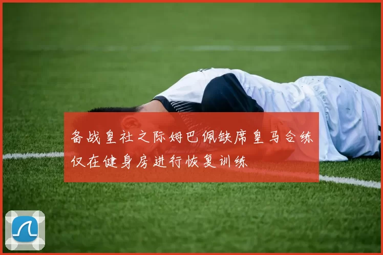 备战皇社之际姆巴佩缺席皇马合练仅在健身房进行恢复训练