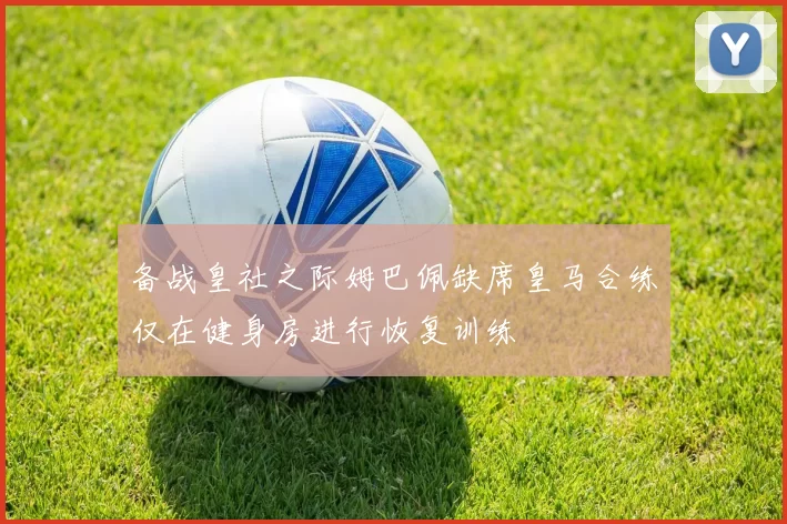备战皇社之际姆巴佩缺席皇马合练仅在健身房进行恢复训练