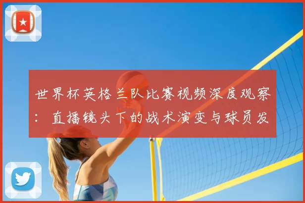 世界杯英格兰队比赛视频深度观察：直播镜头下的战术演变与球员发挥