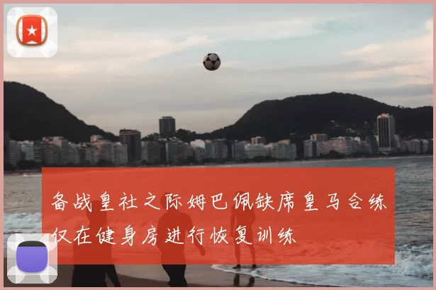 备战皇社之际姆巴佩缺席皇马合练仅在健身房进行恢复训练