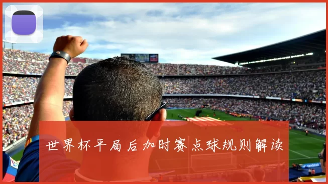 世界杯平局后加时赛点球规则解读