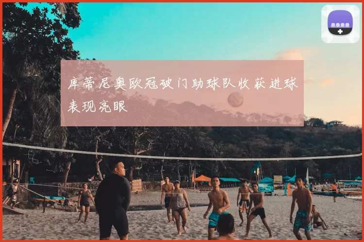库蒂尼奥欧冠破门助球队收获进球表现亮眼