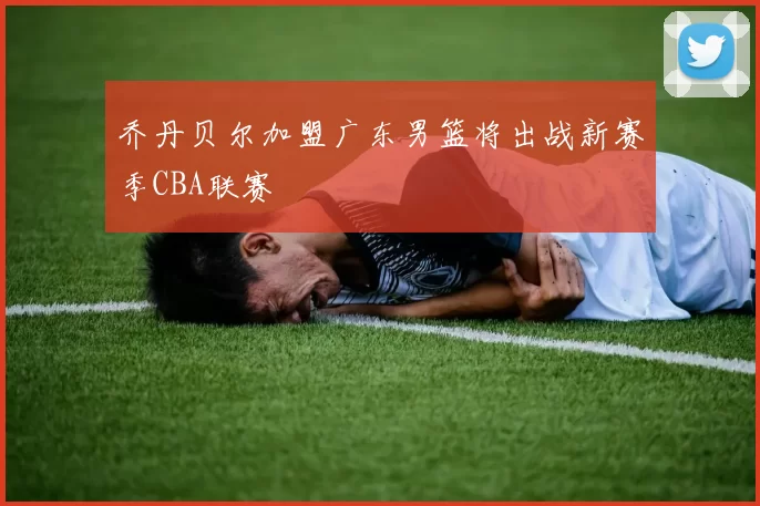 乔丹贝尔加盟广东男篮将出战新赛季CBA联赛