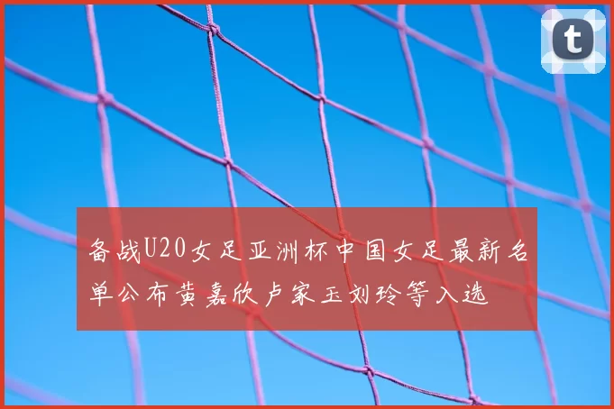 备战U20女足亚洲杯中国女足最新名单公布黄嘉欣卢家玉刘玲等入选
