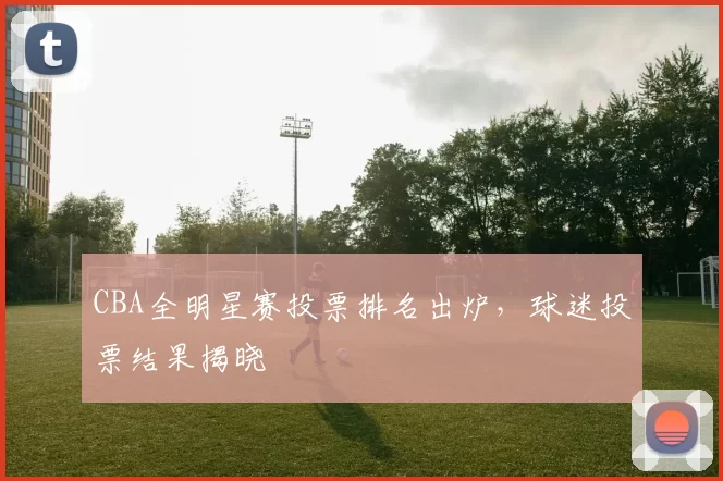 CBA全明星赛投票排名出炉，球迷投票结果揭晓