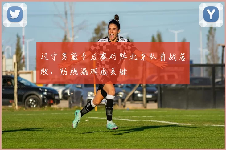 辽宁男篮季后赛对阵北京队首战落败，防线漏洞成关键