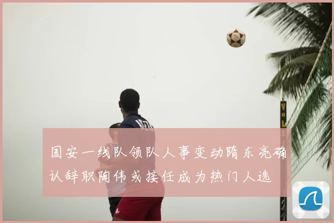 国安一线队领队人事变动隋东亮确认辞职陶伟或接任成为热门人选