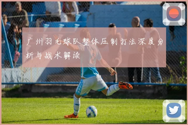 广州羽毛球队整体压制打法深度分析与战术解读