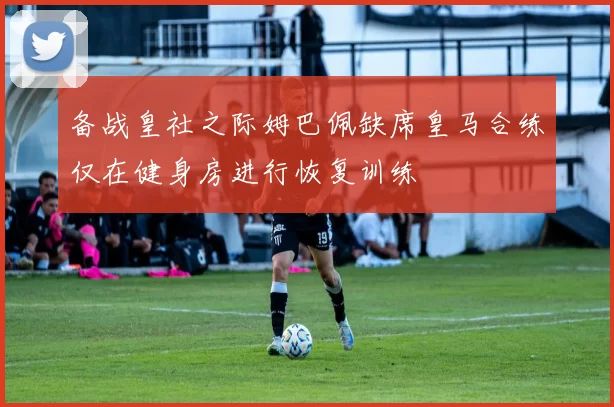 备战皇社之际姆巴佩缺席皇马合练仅在健身房进行恢复训练