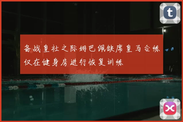 备战皇社之际姆巴佩缺席皇马合练仅在健身房进行恢复训练