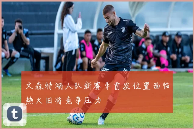 文森特湖人队新赛季首发位置面临热火旧将竞争压力