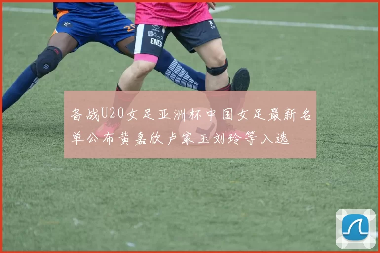 备战U20女足亚洲杯中国女足最新名单公布黄嘉欣卢家玉刘玲等入选