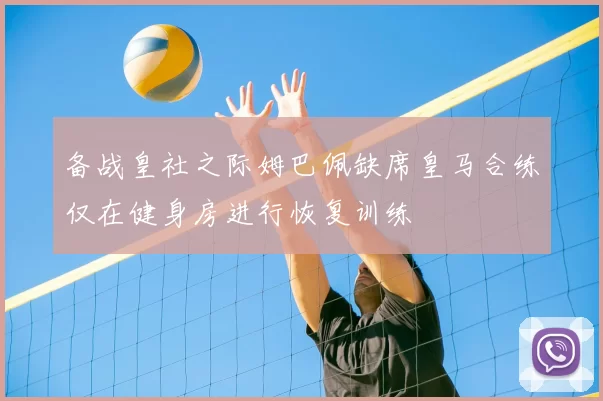 备战皇社之际姆巴佩缺席皇马合练仅在健身房进行恢复训练