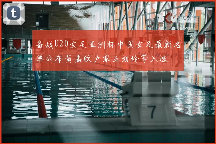 备战U20女足亚洲杯中国女足最新名单公布黄嘉欣卢家玉刘玲等入选