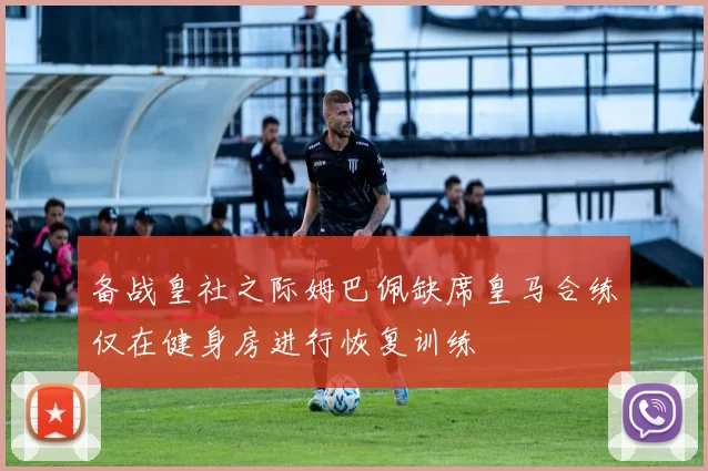 备战皇社之际姆巴佩缺席皇马合练仅在健身房进行恢复训练
