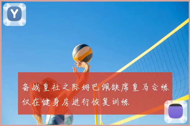 备战皇社之际姆巴佩缺席皇马合练仅在健身房进行恢复训练