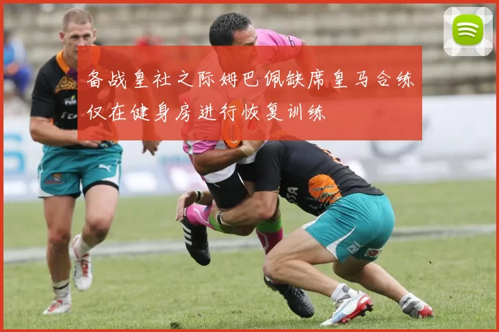 备战皇社之际姆巴佩缺席皇马合练仅在健身房进行恢复训练