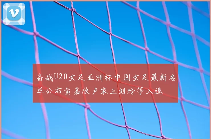 备战U20女足亚洲杯中国女足最新名单公布黄嘉欣卢家玉刘玲等入选