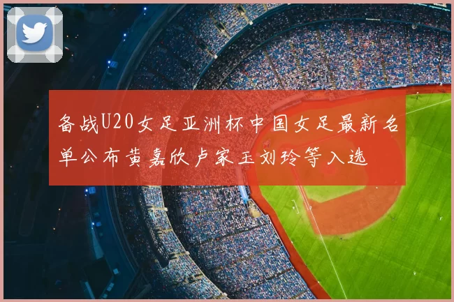 备战U20女足亚洲杯中国女足最新名单公布黄嘉欣卢家玉刘玲等入选