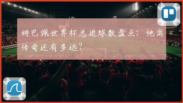 姆巴佩世界杯总进球数盘点:他离传奇还有多远?