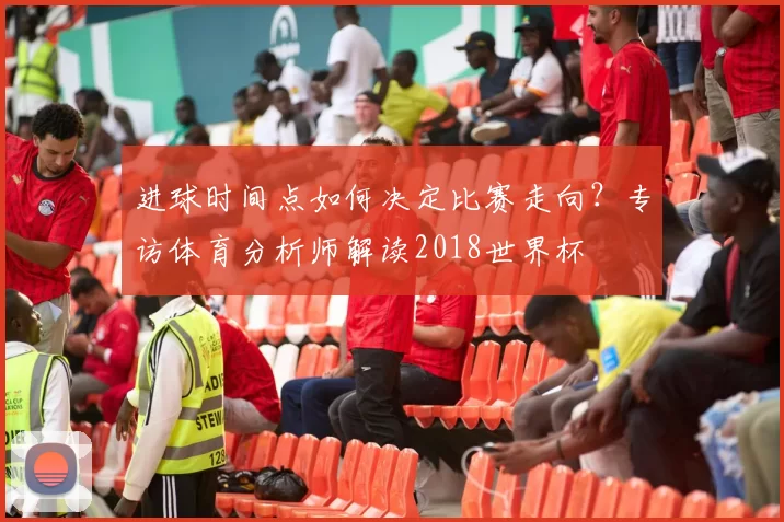 进球时间点如何决定比赛走向？专访体育分析师解读2018世界杯
