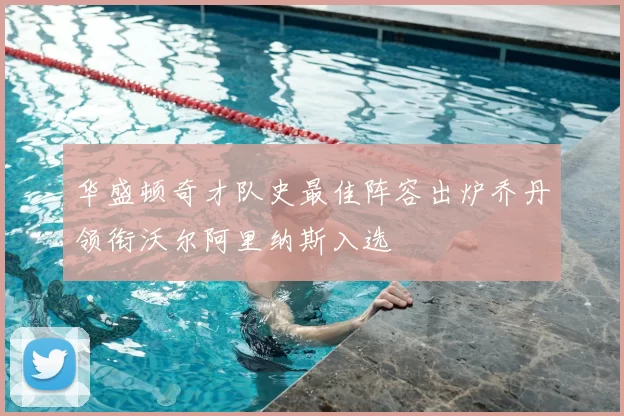华盛顿奇才队史最佳阵容出炉乔丹领衔沃尔阿里纳斯入选