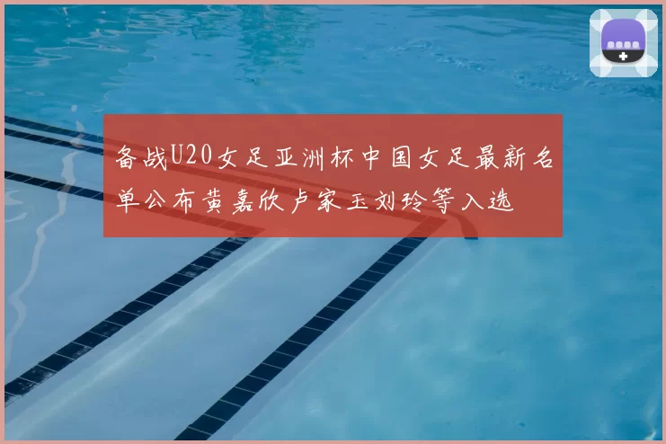 备战U20女足亚洲杯中国女足最新名单公布黄嘉欣卢家玉刘玲等入选