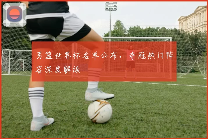 男篮世界杯名单公布,夺冠热门阵容深度解读