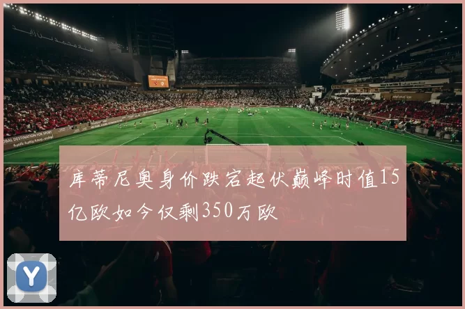 库蒂尼奥身价跌宕起伏巅峰时值15亿欧如今仅剩350万欧