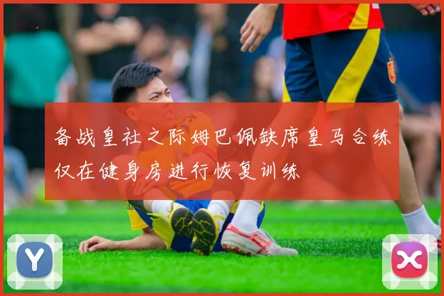 备战皇社之际姆巴佩缺席皇马合练仅在健身房进行恢复训练