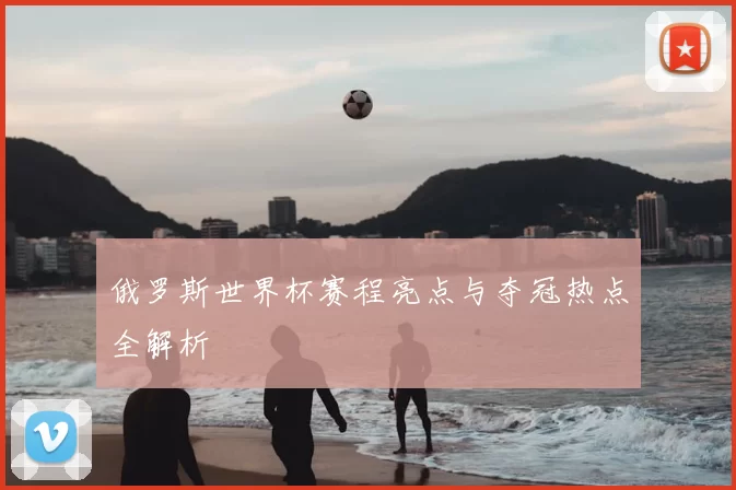 俄罗斯世界杯赛程亮点与夺冠热点全解析