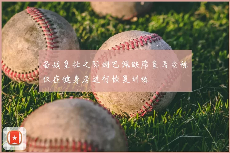 备战皇社之际姆巴佩缺席皇马合练仅在健身房进行恢复训练