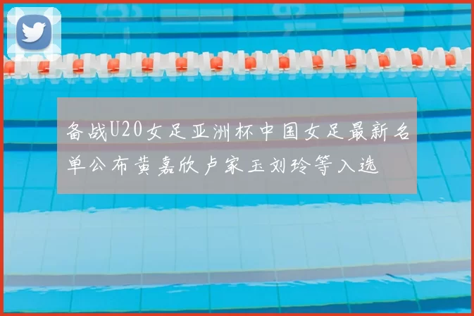 备战U20女足亚洲杯中国女足最新名单公布黄嘉欣卢家玉刘玲等入选