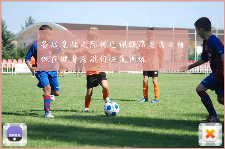 备战皇社之际姆巴佩缺席皇马合练仅在健身房进行恢复训练