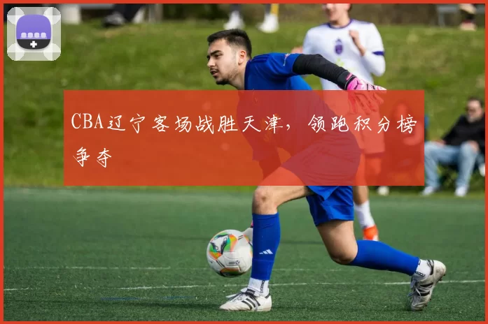 CBA辽宁客场战胜天津,领跑积分榜争夺