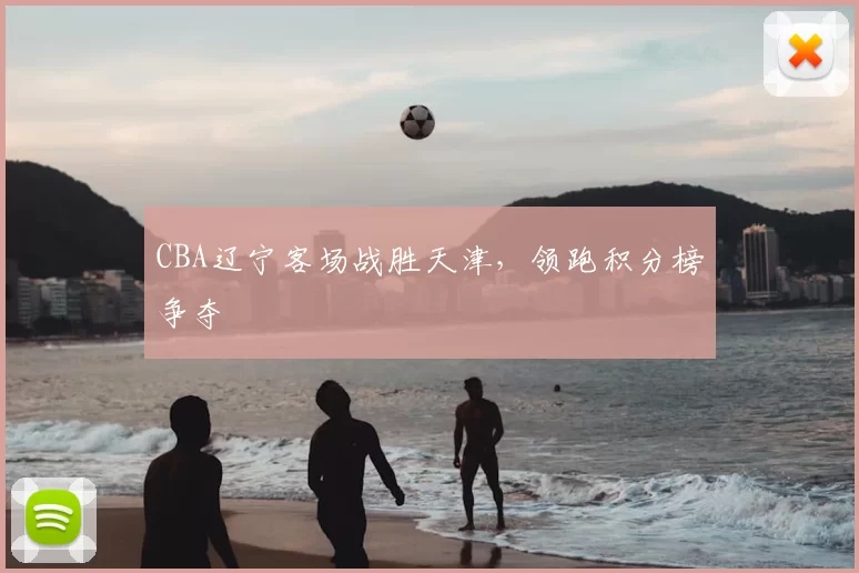 CBA辽宁客场战胜天津,领跑积分榜争夺