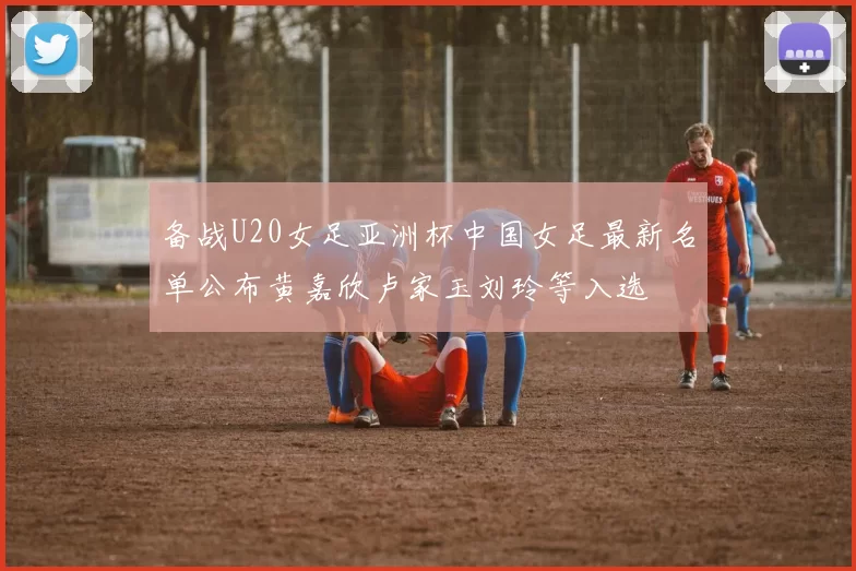 备战U20女足亚洲杯中国女足最新名单公布黄嘉欣卢家玉刘玲等入选