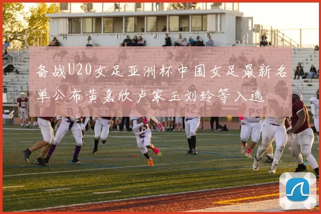 备战U20女足亚洲杯中国女足最新名单公布黄嘉欣卢家玉刘玲等入选