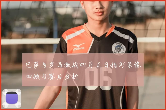 巴萨与罗马激战四月五日精彩录像回顾与赛后分析