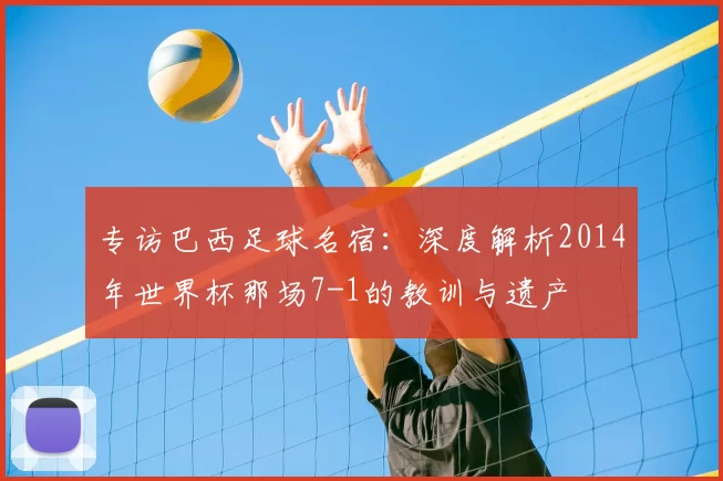 专访巴西足球名宿：深度解析2014年世界杯那场7-1的教训与遗产