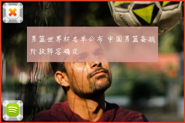 男篮世界杯名单公布 中国男篮备战阶段阵容确定