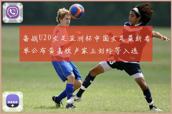 备战U20女足亚洲杯中国女足最新名单公布黄嘉欣卢家玉刘玲等入选