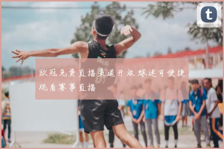 欧冠免费直播渠道开放 球迷可便捷观看赛事直播